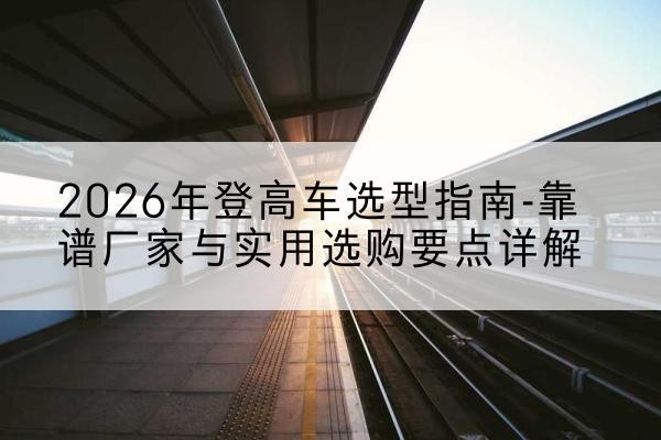 文昌登高车厂家推荐-2026年登高车选型指南-靠谱厂家与实用选购要点详解