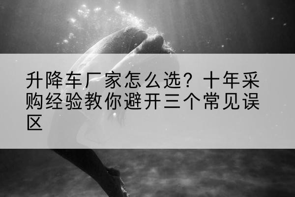 文昌升降车厂家-怎么选？十年采购经验教你避开三个常见误区