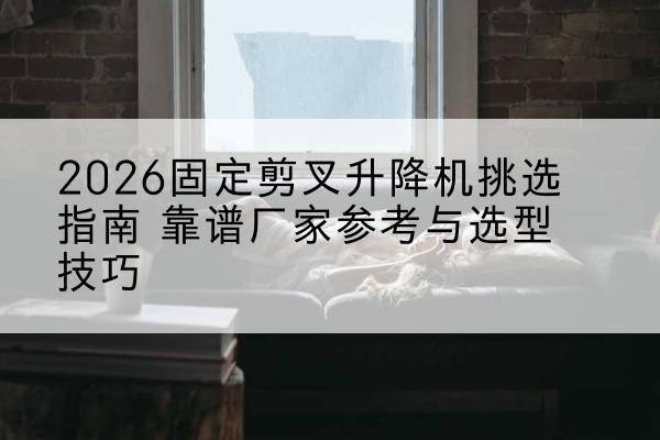 文昌固定剪叉升降机厂家推荐-2026固定剪叉升降机挑选指南 靠谱厂家参考与选型技巧