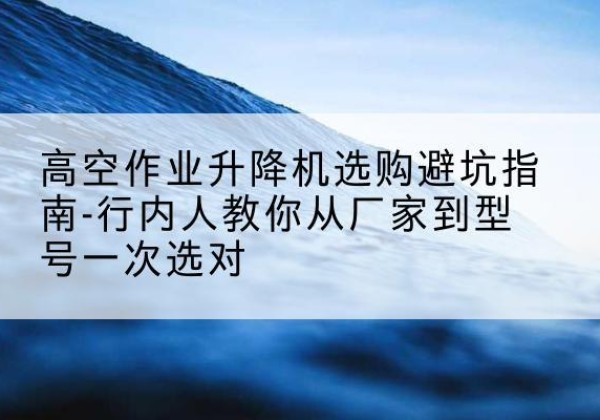 文昌升降平台厂家-高空作业升降机选购避坑指南-行内人教你从厂家到型号一次选对