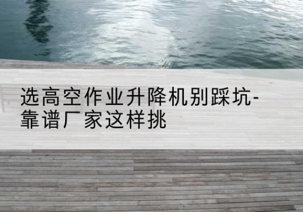 文昌剪叉式升降机厂家-选高空作业升降机别踩坑-靠谱厂家这样挑