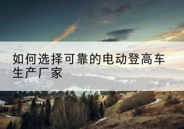 文昌电动登高车厂家-如何选择可靠的电动登高车生产厂家