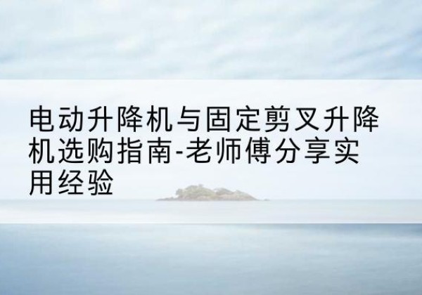 文昌电动升降机怎么选-电动升降机与固定剪叉升降机选购指南-老师傅分享实用经验