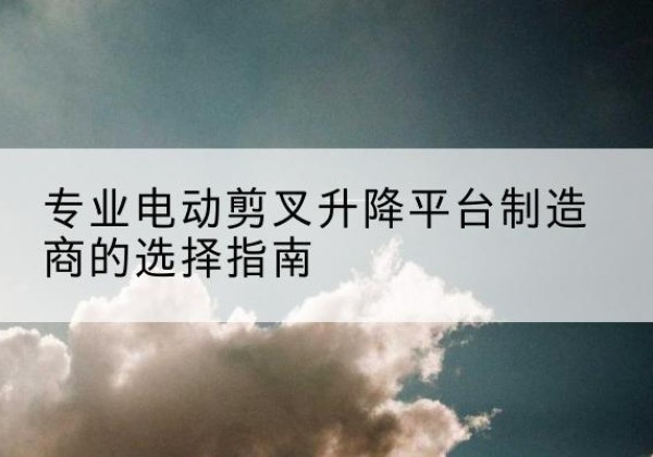 文昌电动剪叉升降平台厂家-专业电动剪叉升降平台制造商的选择指南