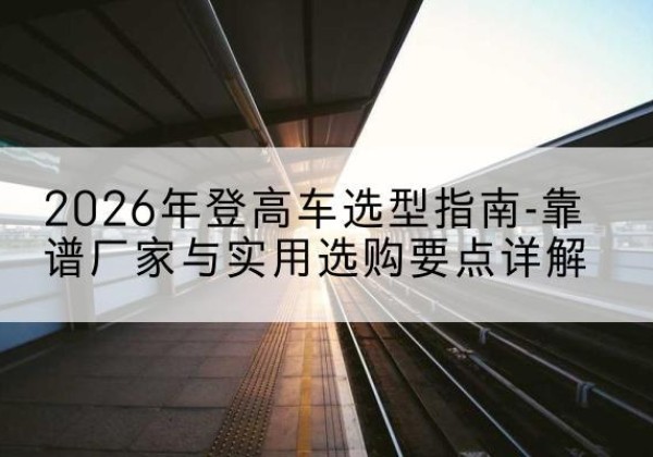 文昌登高车厂家推荐-2026年登高车选型指南-靠谱厂家与实用选购要点详解